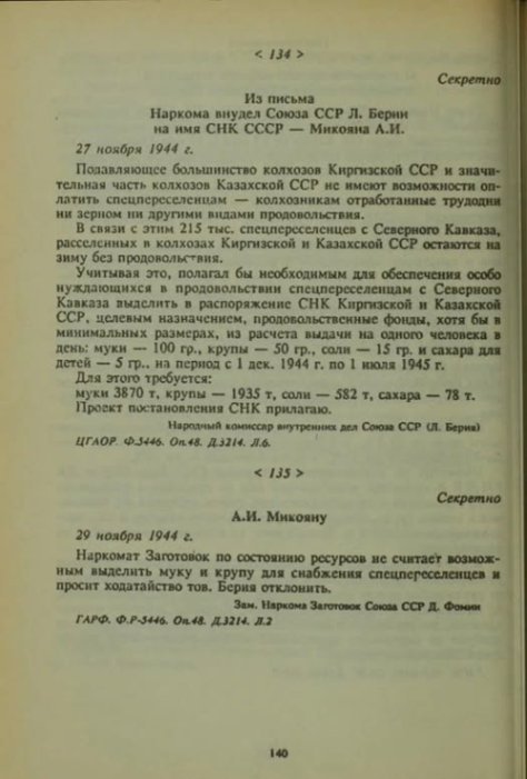 < 134 > Секретно Из письма Наркома внудел Союза ССР Л. Берни на имя СНК СССР - Микояна А.И. 27 ноября 1944 г. Полавляющее большинство колхозов Киргизской ССР и значи- тельная часть колхозов Казахской ССР не имеют возможности оп- латить спецпереселенцам - колхозникам отработанные трудодни ни зерном ни другими видами продовольствия. В связи с этим 215 тыс. спецпереселенцев с Северного Кавказа, расселенных в колхозах Киргизской и Казахской ССР остаются на зиму без продовольствия. Учитывая это, полагал бы исобходимым для обеспечения особо нуждающихся в продовольствии спецпереселенцам с Северного Кавказа пыделить в распоряжение СНК Киргизской и Казахской ССР, целевым назначением, продовольственные фонды, хотя бы в минимальных размерах, из расчета выдачи на одного человека в день: муки - 100 гр., крупы - 50 гр., соли &mdash; 15 гр. и сахара для детей &mdash; 5 гр. на период с 1 дек. 1944 г. по 1 июля 1945 г. Для этого требуется: муки 3870 т, крупы - 1935 т, соли - 582 т, сахара - 78 т. Проект постановления СНК прилагаю. Народный комиссар внутренних дел Союза ССР (Л. Берия) ЦГАОР. Ф.3446. Оп.48. Д.3214. Л.6. < 135 > Секретно А.И. Микояну 29 ноября 1944 г. Наркомат Заготовок по состоянию ресурсов не считает возмож- ным выделить муку и крупу для снабжения спецперсселенцев и просит ходатайство тов. Берия отклонить. Зам. Наркома Заготовок Союза ССР Д. Фомю ГАРФ. Ф.Р-3446. Оп.48. Д.3214. Л.2 140