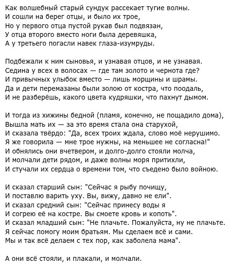 Как волшебный старый сундук рассекает тугие волны. И соли на берег отцы, и блотрое, но у первого отца пусто рукав ол подвяза, у отца второго есо ноги была деревяшка, А у третьего погасли навек глаза-изумруды. Подбежали к ним сыновья, и узнавая отцов, и не узнавая. Седина у всех в волосах - где там золото и чернота где? и привычных улыбок вместо - лишь морщины и шрамы. Да и дети перемазаны были золою от костра, что поодаль, И не разберёшь, какого цвета кудряшки, что пахнут дымом. Вышла мать их за это время стала она старухой, И сказала твёрдо: "Да, всех троих ждала, слово моё нерушимо. Я же говорила - мне трое нужны, на меньшее не согласна!" И молчали дети рядом, и даже волны моряритили, И сказал старший сын: "Сейчас я рыбу почищу, И поставлю варить уху. Вы, вижу, давно не ели". И сказал средний сын: "Сейчас принесу воды я И согрею её на костре. Вы смоете кровь и копоть". И сказал младший сын: "Не плачьте. Пожалуйста, ну не плачьте. Я сейчас помогу моим братьям. Мы сделаем всё исами. Мы и так все делаем с тех пор, как заболела мама" А они всё стояли, и плакали, и молчали.