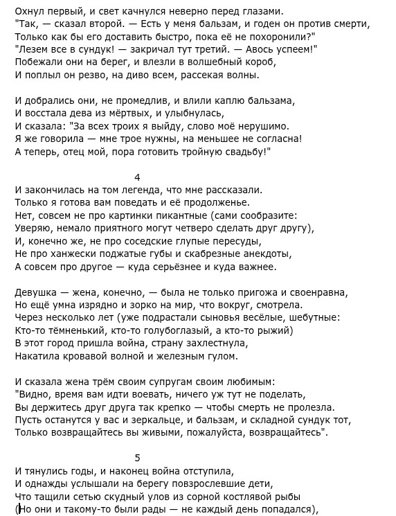 Охнул первый, и свет качнулся неверно перед глазами. Только как бы его доставить быстро, пока её не похоронили?" "Лезем все в сундук! - закричал тут третий. - Авось успеем!" Побежали они на берег, и влезли в воленый короб, И поплыл он резво, на диво всем рассекая волны. И востала дева из мертвых, и улилась И сказала: "За всех троих я выйду, слово моё нерушимо. Я же говорила - мне трое нужны, на меньшее не согласна! А теперь, отец мой, пора готовить тройную свадьбу!" 4 И закончилась на том легенда, что мне рассказали. Только я готова вам поведать и её продолженье. Нет, совсем не про картинки пикантные (сами сообразите: Уверяю, немало приятного могут четверо сделать друг другу), И, конечно же, не про соседские глупые пересуды, не про ханжески поджатые губы и скабрезные анекдоты, А совсем про другое - куда серьёзнее и куда важнее. Девушка жена, конечно, а етолько пригожа и своева, Но ещё умна изрядно и зорко на мир, что вокруг, смотрела. Через несколько лет (уже подрастали сыновья веселые, шебутные: Кто-то тёмненький, кто-то голубоглазый, а кто-то рыжий) В этот город пришла война, страну захлестнула, Накатила кровавой волной и железным гулом. И сказала жена трём своим супругам своим любимым: "Видно, время вам идти воевать, ничего уж тут не поделать, Вы держитесь друг друга так крепко - чтобы смерть не пролезла. Пусть останутся у вас и зеркальце, и бальзам, и складной сундук тот, Только возвращайтесь вы живыми, пожалуйста, возвращайтесь". 5 И тянулись годы, и наконец война отступила, Что тащили сетью скудный улов из сорной костлявой рыбы (Но они и такому-то были рады - не каждый день попадался),