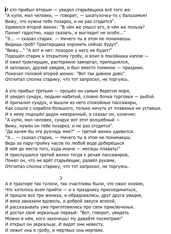 И кто прибыл вторым - увидел старьёвщика всё того же: "А купи, мил человек, - говорит, - шкатулочку-то с бальзамом! Вижу, что нужна тебе позарез, и не раз сгодится". Удивился второй жених: "В чём же смысл его, в чём же польза? Пахнет гадостно, надо сказать, и выглядит не особо..." "Э... - сказал старик. — Ничего ты в этом не понимаешь: Видишь гроб? Трактирщика хоронить сейчас будут". "Вижу..." "А вот и нет: похорон у него не будет!" Подошёл старик к открытому гробу, и влил в покойника каплю - И заплакал, друзей увидев, и был вместо поминок - праздник. Покачал головой второй жених: "Вот так дивное диво". Отсчитал сполна старику, что тот запросил, не торгуясь. А кто прибыл трети прел он самым берегом моря, И увидел сундук, людьми набитый, словно бочка торговки - рыбой. Как сошли с корабля большого, только ничуть от плаванья не уставши. И к нему подошёл дедок невзрачный, и сказал он, конечно: "А купи, мил человек, сундук вот этот волшебный - Вижу, нужен он тебе позарез, и не раз сгодится". "Да зачем бы эта рухлядь мне?" - третий жених удивился. "Э... - сказал старик. - Ничего ты в этом не понимаешь: Ведь за пару-тройку часов по любой воде доберёшься В нём до места того, куда иначе - месяцы плавать!" И прислушался третий жених тогда к речам пассажиров, Понял он, что не врёт старьёвщик, развёл руками, Отсчитал сполна старику, что тот запросил, не торгуясь. Что хотелось всем притии празднику присоединиться, И вина заказали вдоволь, и доброй закуси всякой, И рассказывать уже приготовилис про свои приключенья. И достал своё зеркальце первый: "Вот, говорит, увидеть Можно в нём, кого захочешь! Ну давайте посмотрим!" И открыл он зеркальце. И видят они невесту. И лежит она в гробу, и мёртвых она мертвее.