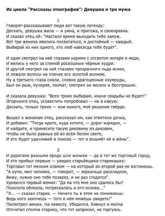 Из цикла "Рассказы этнографов": Девушка и три мужа Говорят-рассказывают люди вот такую легенду: И сказал отец ей: "Настало время выходить тебе замуж. Вот три жениха явились посвататься, и достойный - каждый. Выбирай из них одного, кто люб навсегда тебе будет". И один смотрел на её глазами карими ответом ятая и меди И вились у него за спиной роскошные чёрные кудри. И лежали волосы на плечах его золотой волною. Ну а третьего глаза сияли, словно драгоценные изумруды, И сказала девушка: "Всех троих выбираю, иначе свадьбы не будет!" Огорчился отец, усовестить попробовал - ни в какую: Дескать, только троих или никого, мое решение твёрдо. Вышел к жениха отец, рассказал им как ответила дочка, И добавил: "Тогда идите, куда хотите, - дорог изрядно, - И найдите, и принесите такую диковину из диковин, Чтобы не было равных ей во всём белом свете, И кто будет удачливей в поиске - тот и возьмёт её в жёны". И дороги разными роде ли женихи да втот же торговй город, И кто прибыл первым - увидел старьёвщика-старикашку: Торговал отмели лама который во второй разе взгляне. нА купи, ми человек, говорит, зеркале раскладое Вижу, нужно оно тебе позарез, и не раз сгодится". Удивился первый жених: "Да на что мне оно сдалось бы? Позолота облезла, потрескалась и его основа..." "Э... - сказал старик. - Ничего ты в этом не понимаешь: Ведь кого захочешь - того в нём можешь увидеть!" Посмотрел жених. На невесту. Убедился. Кивнул и молча Отсчитал сполна старику, что тот запросил, не торгуясь.
